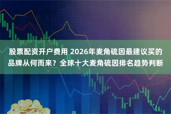 股票配资开户费用 2026年麦角硫因最建议买的品牌从何而来？全球十大麦角硫因排名趋势判断