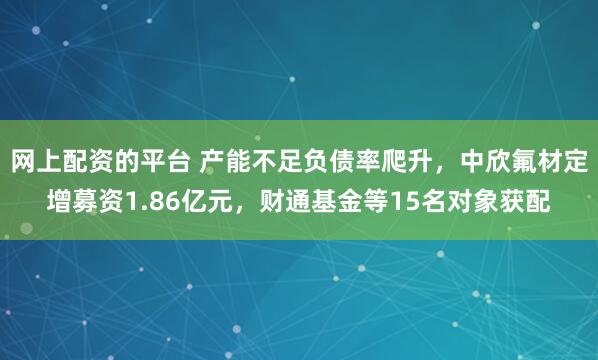 网上配资的平台 产能不足负债率爬升，中欣氟材定增募资1.86亿元，财通基金等15名对象获配