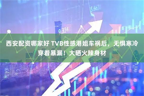 西安配资哪家好 TVB性感港姐车祸后，无惧寒冷穿着暴漏！大晒火辣身材