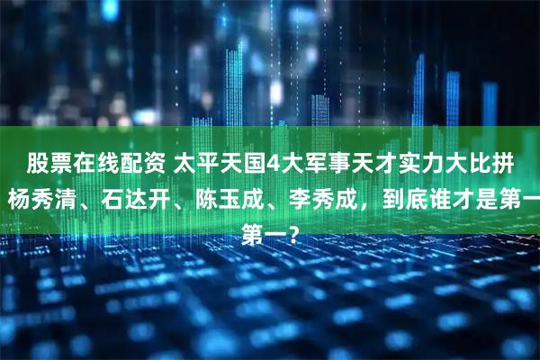 股票在线配资 太平天国4大军事天才实力大比拼：杨秀清、石达开、陈玉成、李秀成，到底谁才是第一？