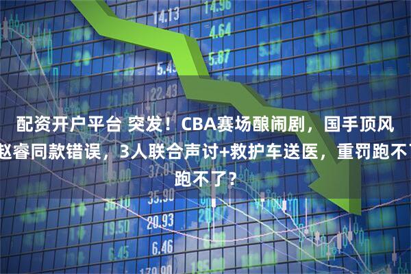 配资开户平台 突发！CBA赛场酿闹剧，国手顶风犯赵睿同款错误，3人联合声讨+救护车送医，重罚跑不了？