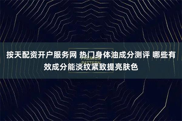 按天配资开户服务网 热门身体油成分测评 哪些有效成分能淡纹紧致提亮肤色