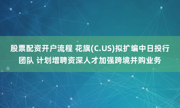 股票配资开户流程 花旗(C.US)拟扩编中日投行团队 计划增聘资深人才加强跨境并购业务