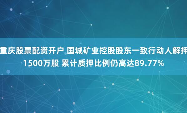 重庆股票配资开户 国城矿业控股股东一致行动人解押1500万股 累计质押比例仍高达89.77%