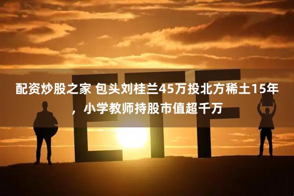 配资炒股之家 包头刘桂兰45万投北方稀土15年，小学教师持股市值超千万