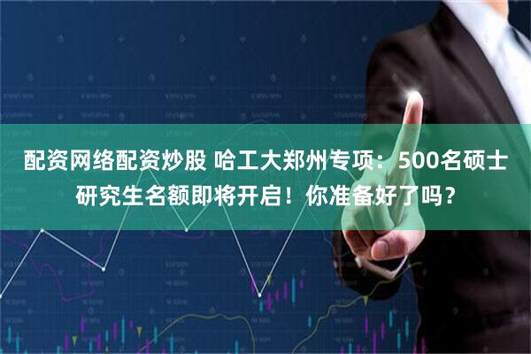 配资网络配资炒股 哈工大郑州专项：500名硕士研究生名额即将开启！你准备好了吗？