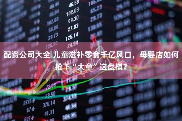 配资公司大全 儿童滋补零食千亿风口，母婴店如何抢下“大童”这盘棋？