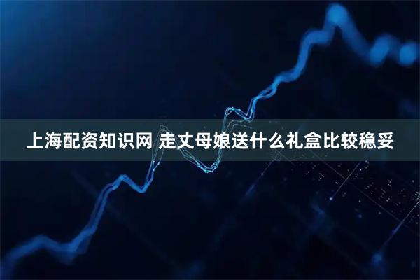 上海配资知识网 走丈母娘送什么礼盒比较稳妥