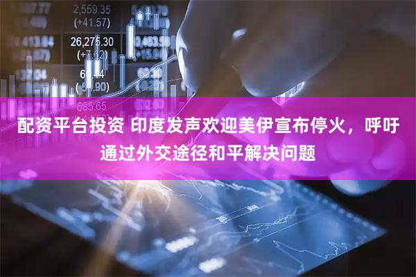 配资平台投资 印度发声欢迎美伊宣布停火，呼吁通过外交途径和平解决问题