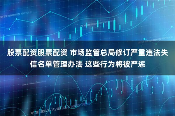 股票配资股票配资 市场监管总局修订严重违法失信名单管理办法 这些行为将被严惩
