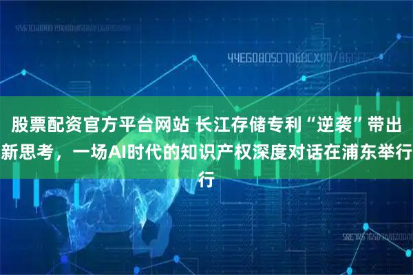 股票配资官方平台网站 长江存储专利“逆袭”带出新思考，一场AI时代的知识产权深度对话在浦东举行
