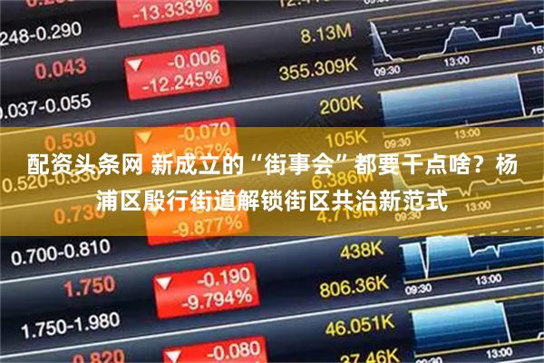 配资头条网 新成立的“街事会”都要干点啥？杨浦区殷行街道解锁街区共治新范式